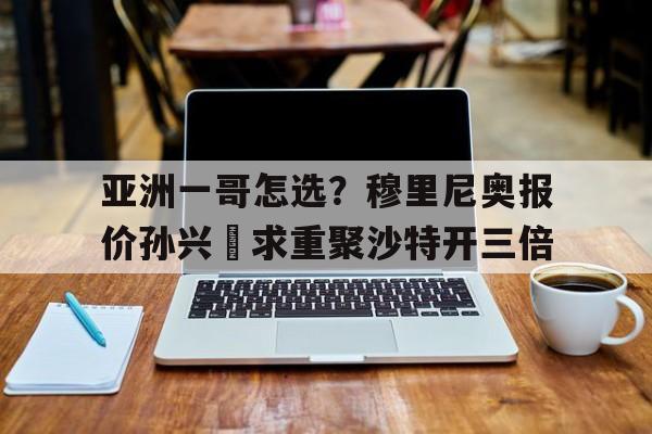 亚洲一哥怎选？穆里尼奥报价孙兴慜求重聚沙特开三倍的简单介绍