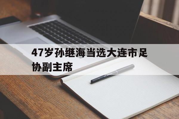 47岁孙继海当选大连市足协副主席的简单介绍